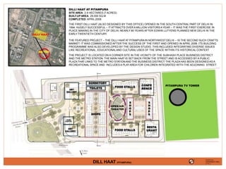 FOOD STALLS
OPEN AIR
THEATER
SHOPS
FOOD STALLS
RESTA
URANT
DORMITORY
TOILETS
ART
GALLERY
TICKET
COUNTER
ART
GALLERY
S
H
O
P
S
S
H
O
P
S
CONFE
RENCE
DILLI HAAT
METRO
DILLI HAAT AT PITAMPURA
SITE AREA: 2.9 HECTARES (7 ACRES)
BUILT-UPAREA: 29,000 SQ.M
COMPLETED: APRIL 2008
THE FIRST DILLI HAAT (ALSO DESIGNED BY THIS OFFICE) OPENED IN THE SOUTH-CENTRAL PART OF DELHI IN
1994. HUGELY SUCCESSFUL -- IT ATTRACTS OVER A MILLION VISITORSAYEAR – IT WAS THE FIRST EXERCISE IN
PLACE MAKING IN THE CITY OF DELHI, NEARLY 80 YEARS AFTER EDWIN LUTYENS PLANNED NEW DELHI IN THE
EARLY TWENTIETH CENTURY.
THE FEATURED PROJECT – THE DILLI HAATAT PITAMPURAIN NORTHWEST DELHI -- IS THE SECOND SUCH CRAFTS
MARKET. IT WAS COMMISSIONED AFTER THE SUCCESS OF THE FIRST AND OPENED IN APRIL 2008. ITS BUILDING
PROGRAMME WAS ALSO DEVELOPED BY THE DESIGN STUDIO. THIS INCLUDED INTEGRATING DIVERSE ISSUES
LIKE RECREATIONAL, EDUCATIONALAND CULTURALUSES OF THE SPACE WITHIN ITS HISTORICAL CONTEXT.
THE PROJECT IS LOCATED ON A CORNER SITE IN THE VICINITY OF THE SUBHASH PLACE BUSINESS DISTRICT
AND THE METRO STATION. THE MAIN HAAT IS SET BACK FROM THE STREET AND IS ACCESSED BY A PUBLIC
PLAZATHAT LINKS TO THE METRO STATIONAND THE BUSINESS DISTRICT
. THE PLAZAHAS BEEN DESIGNEDAS A
RECREATIONAL SPACE AND INCLUDES A PLAYAREA FOR CHILDREN INTEGRATED WITH THE ADJOINING STREET.
PITAMPURA TV TOWER
VAISHNAVI RAJ
DILL HAAT (PITAMPURA)
PRESENTED BY,
4TH YR. ‘A’
 