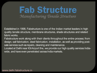 Established in 1998, Fabstructure is one of the Indian market leaders in high
quality tensile structure, membrane structures, shade structures and related
fabric works.
Fabstructure work along with their clients throughout the entire process; from
design, sail fabrication, steel fabrication, installation, as well as providing post-
saleservicessuchasrepairs, cleaning and maintenance.
Locatedat Delhi near IGIAirport the, we provide our high quality services India-
wide, and haveeven penetrated acrossIndia markets.
www.delhi.fabstructure.in
 