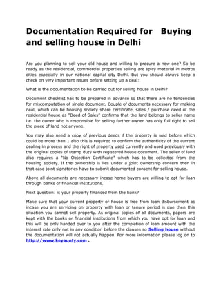 Documentation Required for                                           Buying
and selling house in Delhi

Are you planning to sell your old house and willing to procure a new one? So be
ready as the residential, commercial properties selling are spicy material in metros
cities especially in our national capital city Delhi. But you should always keep a
check on very important issues before setting up a deal:

What is the documentation to be carried out for selling house in Delhi?

Document checklist has to be prepared in advance so that there are no tendencies
for miscomputation of single document. Couple of documents necessary for making
deal, which can be housing society share certificate, sales / purchase deed of the
residential house as “Deed of Sales” confirms that the land belongs to seller name
i.e. the owner who is responsible for selling further owner has only full right to sell
the piece of land not anyone.

You may also need a copy of previous deeds if the property is sold before which
could be more than 1 also this is required to confirm the authenticity of the current
dealing in process and the right of property used currently and used previously with
the original copies of stamp duty with registered house document. The seller of land
also requires a “No Objection Certificate” which has to be collected from the
housing society. If the ownership is lies under a joint ownership concern then in
that case joint signatories have to submit documented consent for selling house.

Above all documents are necessary incase home buyers are willing to opt for loan
through banks or financial institutions.

Next question: is your property financed from the bank?

Make sure that your current property or house is free from loan disbursement as
incase you are servicing on property with loan or tenure period is due then this
situation you cannot sell property. As original copies of all documents, papers are
kept with the banks or financial institutions from which you have opt for loan and
this will be only handed over to you after the completion of loan amount with the
interest rate only not in any condition before the clauses so Selling house without
the documentation will not actually happen. For more information please log on to
http://www.keyaunty.com .
 