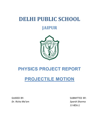 DELHI PUBLIC SCHOOL
JAIPUR
PHYSICS PROJECT REPORT
PROJECTILE MOTION
GUIDED BY: SUBMITTED BY:
Dr. Richa Ma’am Sparsh Sharma
11-B(Sci.)
 