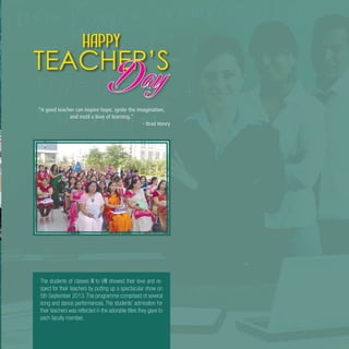 9
The students of classes III to VIII showed their love and re-
spect for their teachers by putting up a spectacular show on
5th September 2013. The programme comprised of several
song and dance performances. The students’ admiration for
their teachers was reflected in the adorable titles they gave to
each faculty member.
“A good teacher can inspire hope, ignite the imagination,
and instil a love of learning.”
– Brad Henry
Happy
TEACHER’S
 