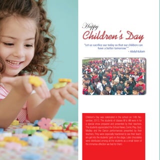 10
Children’s Day was celebrated in the school on 14th No-
vember, 2013. The students of classes III to VIII were in for
a special show prepared and presented by their teachers.
The students appreciated the School News, Comic Play, Quiz,
Medley and the Dance performances presented by their
teachers. They were especially heartened to see their teach-
ers get into the students’ garb on the stage. Later chocolates
were distributed among all the students as a small token of
the immense affection we feel for them.
Children’s Day
“Let us sacrifice our today so that our children can
have a better tomorrow.””
– Abdul Kalam
 