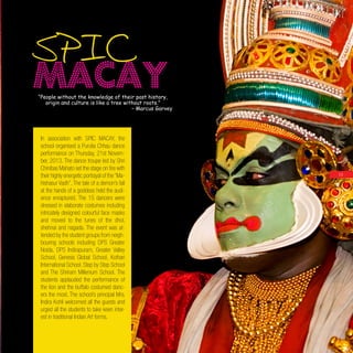 1313
In association with SPIC MACAY, the
school organised a Purulia Chhau dance
performance on Thursday, 21st Novem-
ber, 2013. The dance troupe led by Shri
Chinibas Mahato set the stage on fire with
their highly energetic portrayal of the “Ma-
hishasur Vadh”. The tale of a demon’s fall
at the hands of a goddess held the audi-
ence enraptured. The 15 dancers were
dressed in elaborate costumes including
intricately designed colourful face masks
and moved to the tunes of the dhol,
shehnai and nagada. The event was at-
tended by the student groups from neigh-
bouring schools including DPS Greater
Noida, DPS Indirapuram, Greater Valley
School, Genesis Global School, Kothari
International School, Step by Step School
and The Shriram Millenium School. The
students applauded the performance of
the lion and the buffalo costumed danc-
ers the most. The school’s principal Mrs.
Indira Kohli welcomed all the guests and
urged all the students to take keen inter-
est in traditional Indian Art forms.
“People without the knowledge of their past history,
origin and culture is like a tree without roots.”
– Marcus Garvey
SPIC
MACAY
 