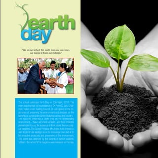 The school celebrated Earth Day on 23rd April, 2013. The
event was marked by the presence of Dr. Prem C. Jain, Chair-
man, Indian Green Building Council. Dr. Jain spoke on the im-
portance of preserving the environment and stressed on the
benefits of constructing Green Buildings across the country.
The students presented a Street Play on the deteriorating
environment – “Kaun hai Dhara ka Qatil”- and their impactful
presentation forced the audience to think about their ecologi-
cal footprints.The School Principal Mrs. Indira Kohli invited Dr.
Jain to plant tulsi saplings so as to encourage one and all to
be proactive protectors and preservers of the environment.
The event was attended by the parents of senior students.
‘Udaan’- the school’s first magazine was released on this day.
“We do not inherit the earth from our ancestors,
we borrow it from our children.”
 