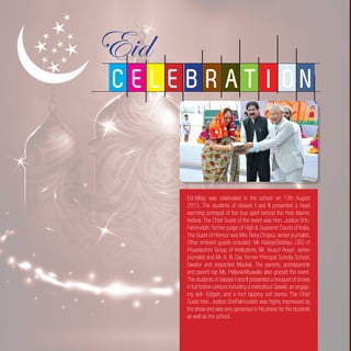 Eid-Milap was celebrated in the school on 13th August
2013. The students of classes I and II presented a heart
warming portrayal of the true spirit behind the Holy Islamic
festival. The Chief Guest of the event was Hon. Justice Shri-
Fakhruddin, former judge of High & Supreme Courts of India.
The Guest of Honour was Mrs. Nora Chopra, senior journalist.
Other eminent guests included- Mr. KabeerSiddiqui, CEO of
Priyadarshini Group of Institutions, Mr. Yousuf Ansari, senior
journalist and Mr. A. N. Dar, former Principal Scindia School,
Gwalior and respected Maulviji. The parents, grandparents
and parent rep Ms. PallavieAlhuwalia also graced the event.
The students of classes I and II presented a bouquet of shows
in full festive colours including a melodious Qawali, an engag-
ing skit- Eidgah, and a foot tapping sufi dance. The Chief
Guest Hon. Justice ShriFakhruddin was highly impressed by
the show and was very generous in his praise for the students
as well as the school.
C E L E B R A T I O N
 
