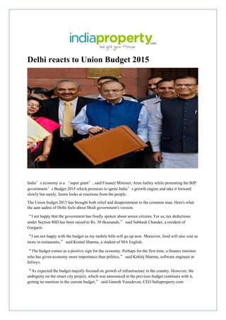 Delhi reacts to Union Budget 2015
India’s economy is a ‘super giant’, said Finance Minister, Arun Jaitley while presenting the BJP
government’s Budget 2015 which promises to ignite India’s growth engine and take it forward
slowly but surely. Iamin looks at reactions from the people.
The Union budget 2015 has brought both relief and disapointment to the common man. Here's what
the aam aadmi of Delhi feels about Modi government's version.
“I am happy that the government has finally spoken about senior citizens. For us, tax deductions
under Section 80D has been raised to Rs. 30 thousands,” said Subhash Chander, a resident of
Gurgaon.
“I am not happy with the budget as my mobile bills will go up now. Moreover, food will also cost us
more in restaurants,” said Komal Sharma, a student of MA English.
“The budget comes as a positive sign for the economy. Perhaps for the first time, a finance minister
who has given economy more importance than politics,” said Kshitij Sharma, software engineer at
Infosys.
“As expected the budget majorly focused on growth of infrastructure in the country. However, the
ambiguity on the smart city project, which was announced in the previous budget continues with it,
getting no mention in the current budget,” said Ganesh Vasudevan, CEO Indiaproperty.com
 