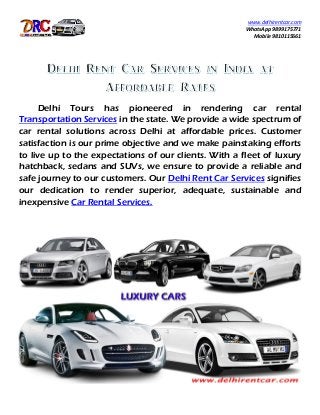 www.delhirentcar.com
WhatsApp 9899175771
Mobile 9810115661
Delhi Tours has pioneered in rendering car rental
Transportation Services in the state. We provide a wide spectrum of
car rental solutions across Delhi at affordable prices. Customer
satisfaction is our prime objective and we make painstaking efforts
to live up to the expectations of our clients. With a fleet of luxury
hatchback, sedans and SUVs, we ensure to provide a reliable and
safe journey to our customers. Our Delhi Rent Car Services signifies
our dedication to render superior, adequate, sustainable and
inexpensive Car Rental Services.
 