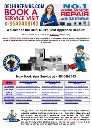 Welcome to the Delhi NCR's Best Appliance Repairs!
Schedule a repair online or call to +91 9540408143 schedule today!
Get FAST SECURE & AFFORDABLE repair and services facilities for All brands, makes, & models of Home Appliances
including Washing machines, Refrigerators, Air Conditioners, Microwave Ovens, and LCD/LED/Plasma TV categories
in Delhi NCR.
Now Book Your Service at » 9540408143
REPAIR –
SERVICES
WASHING MACHINE REPAIR
DELHI/NCR
REFRIGERATOR REPAIR
DELHI/NCR
MICROWAVE OVEN REPAIR
DELHI/NCR
DELHI REPAIRS WASHING MACHINE REPAIR IN DELHI REFRIGERATOR REPAIR IN DELHI MICROWAVE OVEN REPAIR IN DELHI
NOIDA REPAIRS WASHING MACHINE REPAIR IN NOIDA REFRIGERATOR REPAIR IN NOIDA MICROWAVE OVEN REPAIR IN NOIDA
GURGAON
REPAIRS
WASHING MACHINE REPAIR IN
GURGAON
REFRIGERATOR REPAIR IN
GURGAON
MICROWAVE OVEN REPAIR IN
GURGAON
AGRA REPAIRS WASHING MACHINE REPAIR IN AGRA REFRIGERATOR REPAIR IN AGRA MICROWAVE OVEN REPAIR IN AGRA
FRIDGE REPAIRS FRIDGE REPAIR IN DELHI FRIDGE REPAIR IN GURGAON FRIDGE REPAIR IN NOIDA
AC REPAIRS AC REPAIR IN DELHI AC REPAIR IN GURGAON AC REPAIR IN NOIDA
Did you know Delhi Repairs Home Services repair most major appliances,
including washing machines, microwave ovens, refrigerators, televisions, and
AC systems? We provide a variety of home services for Delhi NCR
Residents, No matter which brand of product you have, we can fix it. We repair
all major brands, makes, and models...Just call 9540 40 8143, or Simply use
our user friendly online booking system to book your service. Now sit back
and relax our service team will get in touch with you promptly.
Created with www.PDFonFly.com
 