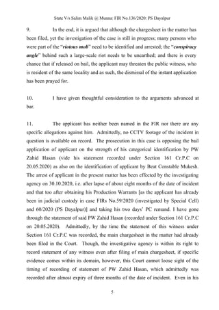 State V/s Salim Malik @ Munna: FIR No.136/2020: PS Dayalpur
5
9. In the end, it is argued that although the chargesheet in the matter has
been filed, yet the investigation of the case is still in progress; many persons who
were part of the “riotous mob” need to be identified and arrested; the “conspiracy
angle” behind such a large-scale riot needs to be unearthed; and there is every
chance that if released on bail, the applicant may threaten the public witness, who
is resident of the same locality and as such, the dismissal of the instant application
has been prayed for.
10. I have given thoughtful consideration to the arguments advanced at
bar.
11. The applicant has neither been named in the FIR nor there are any
specific allegations against him. Admittedly, no CCTV footage of the incident in
question is available on record. The prosecution in this case is opposing the bail
application of applicant on the strength of his categorical identification by PW
Zahid Hasan (vide his statement recorded under Section 161 Cr.P.C on
20.05.2020) as also on the identification of applicant by Beat Constable Mukesh.
The arrest of applicant in the present matter has been effected by the investigating
agency on 30.10.2020, i.e. after lapse of about eight months of the date of incident
and that too after obtaining his Production Warrants [as the applicant has already
been in judicial custody in case FIRs No.59/2020 (investigated by Special Cell)
and 60/2020 (PS Dayalpur)] and taking his two days’ PC remand. I have gone
through the statement of said PW Zahid Hasan (recorded under Section 161 Cr.P.C
on 20.05.2020). Admittedly, by the time the statement of this witness under
Section 161 Cr.P.C was recorded, the main chargesheet in the matter had already
been filed in the Court. Though, the investigative agency is within its right to
record statement of any witness even after filing of main chargesheet, if specific
evidence comes within its domain, however, this Court cannot loose sight of the
timing of recording of statement of PW Zahid Hasan, which admittedly was
recorded after almost expiry of three months of the date of incident. Even in his
 