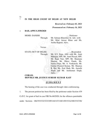 BAIL APPLN.3550/2020 Page 1 of 20
$~
* IN THE HIGH COURT OF DELHI AT NEW DELHI
Reserved on: February 03, 2021
Pronounced on: February 16, 2021
+ BAIL.APPLN.3550/2020
MOHD. DANISH ..... Petitioner
Through: Mr. Salman Khurshid, Sr. Adv. with
Mr. Bilal Anwar Khan and Ms.
Anshu Kapoor, Advs.
Versus
STATE (NCT OF DELHI) …….Respondent
Through: Mr. S.V. Raju, ASG with Mr. Amit
Mahajan, SPP, Mr. Amit Prasad, SPP,
Mr. Rajat Nair, SPP, Mr. Shantanu
Sharma, Mr. Dhruv Pande, Ms.
Sairica Raju, Mr. A. Venkatesh, Mr.
Guntur Pramod Kumar, Mr. Shaurya
R. Rai, Ms. Zeal Shah, Ms. Aarushi
Singh and Mr. Anshuman Singh,
Advs.
CORAM:
HON'BLE MR. JUSTICE SURESH KUMAR KAIT
J U D G M E N T
The hearing of the case was conducted through video conferencing.
1. The present petition has been filed by the petitioner under Section 439
Cr.P.C. for grant of bail in case FIR No.60/2020, for the offences punishable
under Sections 186/353/332/323/109/144/147/148/149/153A/188/333/336/
 