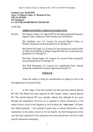 State V/s Dinesh Yadav @ Michael & Ors.: FIR No.78/2020: PS Gokalpuri
1
Sessions Case No.66/2021
State V/s Dinesh Yadav @ Michael & Ors.
FIR No.78/2020
PS Gokalpuri
U/s 147/148/149/188/380/427/436/454 IPC
28.09.2021
THROUGH WEBEX VIDEO CONFERENCING
Present: Shri Sanjeev Sahay, Ld. Special PP for the State alongwith Inspector
Jagdish Yadav, Inspector Vineet Pandey and ASI Manvir.
Shri Shubham Asri, Ld. Counsel for accused Dinesh Yadav @
Michael alongwith accused produced in JC through VC.
Shri Raksh Pal Singh, Ld. Counsel for accused persons namely Sahil
@ Babu and Sandeep @ Mogli alongwith both the accused persons
produced in JC through VC.
Shri Rajiv Pratap Singh, Ld. Counsel for accused Tinku alongwith
accused produced in JC through VC.
Shri M.R Shamshad, Ld. Counsel for complainant Nisar Ahmed
alongwith complainant in person appearing through VC.
O R D E R
Today the matter is listed for consideration on charge as well as the
bail application of accused Tinku.
2. At this stage, it has been pointed out that previous learned Special
PP, Shri D.K Bhatia has been replaced by Shri Sanjeev Sahay, learned Special
PP. The learned Special PP very candidly submits that although he has gone
through the chargesheet, however, he is required to obtain instructions in the
matter to have a feel of this litigation as well as about the “riots cases” of North-
East Delhi generally. I am inclined to grant time to learned Prosecutor to take
instructions in the matter; however, for his benefit, the brief background of the
case has been explained to him and points have been jotted down for him to take
specific instructions thereupon.
 