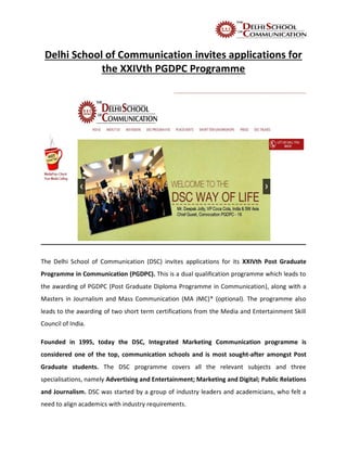Delhi School of Communication invites applications for
the XXIVth PGDPC Programme
The Delhi School of Communication (DSC) invites applications for its XXIVth Post Graduate
Programme in Communication (PGDPC). This is a dual qualification programme which leads to
the awarding of PGDPC (Post Graduate Diploma Programme in Communication), along with a
Masters in Journalism and Mass Communication (MA JMC)* (optional). The programme also
leads to the awarding of two short term certifications from the Media and Entertainment Skill
Council of India.
Founded in 1995, today the DSC, Integrated Marketing Communication programme is
considered one of the top, communication schools and is most sought-after amongst Post
Graduate students. The DSC programme covers all the relevant subjects and three
specialisations, namely Advertising and Entertainment; Marketing and Digital; Public Relations
and Journalism. DSC was started by a group of industry leaders and academicians, who felt a
need to align academics with industry requirements.
 