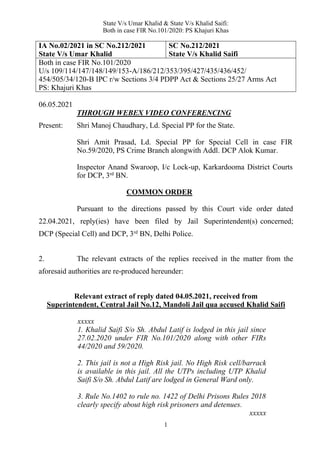 State V/s Umar Khalid & State V/s Khalid Saifi:
Both in case FIR No.101/2020: PS Khajuri Khas
1
IA No.02/2021 in SC No.212/2021
State V/s Umar Khalid
SC No.212/2021
State V/s Khalid Saifi
Both in case FIR No.101/2020
U/s 109/114/147/148/149/153-A/186/212/353/395/427/435/436/452/
454/505/34/120-B IPC r/w Sections 3/4 PDPP Act & Sections 25/27 Arms Act
PS: Khajuri Khas
06.05.2021
THROUGH WEBEX VIDEO CONFERENCING
Present: Shri Manoj Chaudhary, Ld. Special PP for the State.
Shri Amit Prasad, Ld. Special PP for Special Cell in case FIR
No.59/2020, PS Crime Branch alongwith Addl. DCP Alok Kumar.
Inspector Anand Swaroop, I/c Lock-up, Karkardooma District Courts
for DCP, 3rd
BN.
COMMON ORDER
Pursuant to the directions passed by this Court vide order dated
22.04.2021, reply(ies) have been filed by Jail Superintendent(s) concerned;
DCP (Special Cell) and DCP, 3rd
BN, Delhi Police.
2. The relevant extracts of the replies received in the matter from the
aforesaid authorities are re-produced hereunder:
Relevant extract of reply dated 04.05.2021, received from
Superintendent, Central Jail No.12, Mandoli Jail qua accused Khalid Saifi
xxxxx
1. Khalid Saifi S/o Sh. Abdul Latif is lodged in this jail since
27.02.2020 under FIR No.101/2020 along with other FIRs
44/2020 and 59/2020.
2. This jail is not a High Risk jail. No High Risk cell/barrack
is available in this jail. All the UTPs including UTP Khalid
Saifi S/o Sh. Abdul Latif are lodged in General Ward only.
3. Rule No.1402 to rule no. 1422 of Delhi Prisons Rules 2018
clearly specify about high risk prisoners and detenues.
xxxxx
 