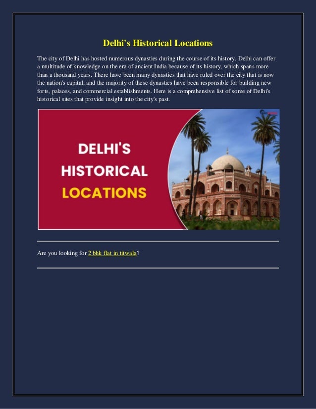 Delhi's Historical Locations
The city of Delhi has hosted numerous dynasties during the course of its history. Delhi can offer
a multitude of knowledge on the era of ancient India because of its history, which spans more
than a thousand years. There have been many dynasties that have ruled over the city that is now
the nation's capital, and the majority of these dynasties have been responsible for building new
forts, palaces, and commercial establishments. Here is a comprehensive list of some of Delhi's
historical sites that provide insight into the city's past.
Are you looking for 2 bhk flat in titwala?
 