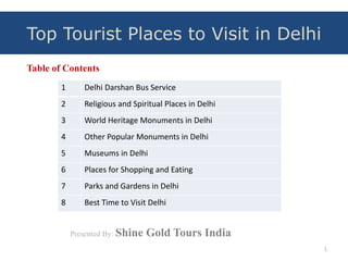 Table of Contents
1 Delhi Darshan Bus Service
2 Religious and Spiritual Places in Delhi
3 World Heritage Monuments in Delhi
4 Other Popular Monuments in Delhi
5 Museums in Delhi
6 Places for Shopping and Eating
7 Parks and Gardens in Delhi
8 Best Time to Visit Delhi
1
Presented By: Shine Gold Tours India
Top Tourist Places to Visit in Delhi
 