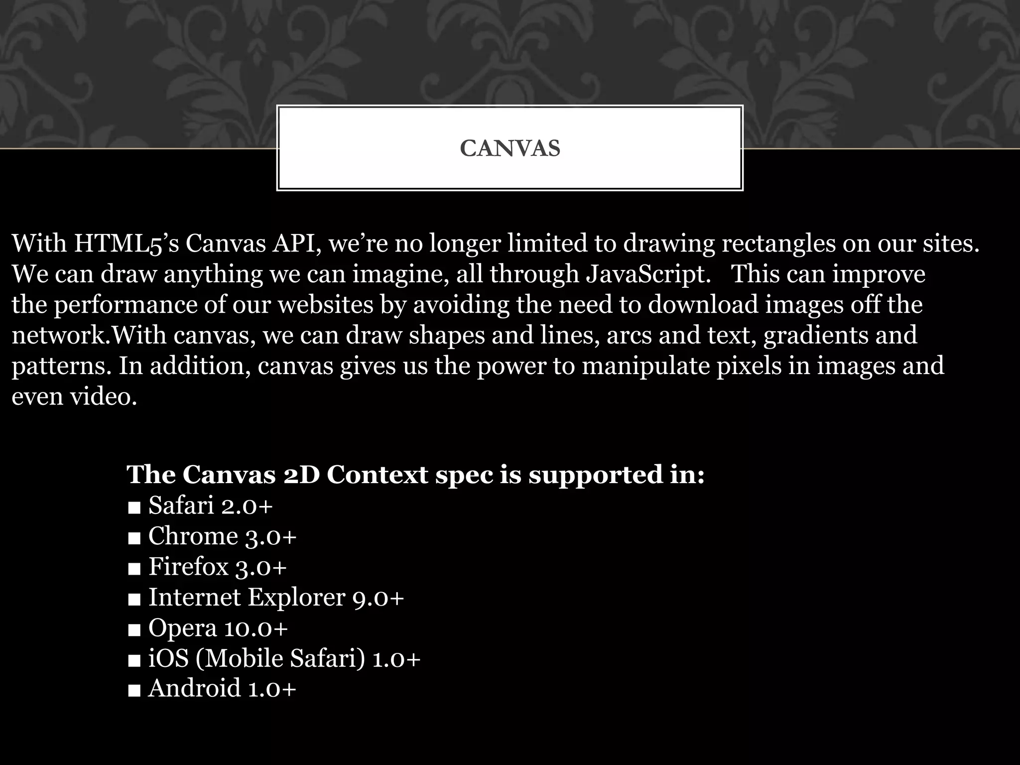 CANVAS 
With HTML5’s Canvas API, we’re no longer limited to drawing rectangles on our sites. 
We can draw anything we can imagine, all through JavaScript. This can improve 
the performance of our websites by avoiding the need to download images off the 
network.With canvas, we can draw shapes and lines, arcs and text, gradients and 
patterns. In addition, canvas gives us the power to manipulate pixels in images and 
even video. 
The Canvas 2D Context spec is supported in: 
■ Safari 2.0+ 
■ Chrome 3.0+ 
■ Firefox 3.0+ 
■ Internet Explorer 9.0+ 
■ Opera 10.0+ 
■ iOS (Mobile Safari) 1.0+ 
■ Android 1.0+ 
 