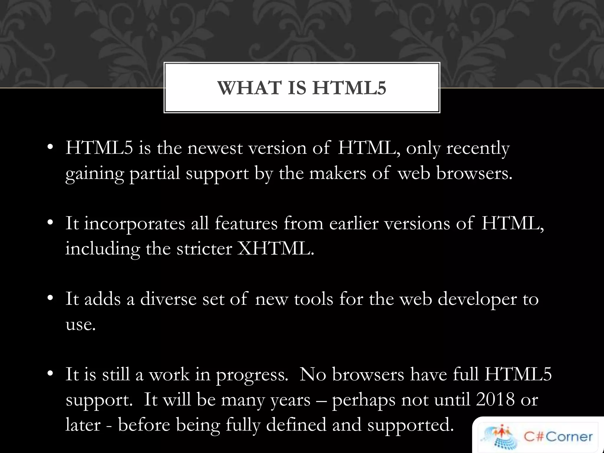 WHAT IS HTML5 
• HTML5 is the newest version of HTML, only recently 
gaining partial support by the makers of web browsers. 
• It incorporates all features from earlier versions of HTML, 
including the stricter XHTML. 
• It adds a diverse set of new tools for the web developer to 
use. 
• It is still a work in progress. No browsers have full HTML5 
support. It will be many years – perhaps not until 2018 or 
later - before being fully defined and supported. 
 