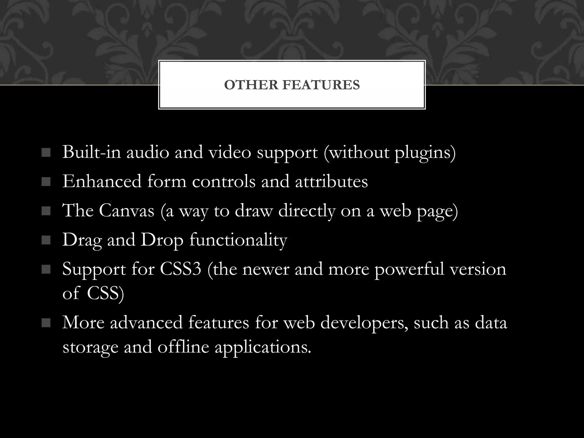 OTHER FEATURES 
 Built-in audio and video support (without plugins) 
 Enhanced form controls and attributes 
 The Canvas (a way to draw directly on a web page) 
 Drag and Drop functionality 
 Support for CSS3 (the newer and more powerful version 
of CSS) 
 More advanced features for web developers, such as data 
storage and offline applications. 
 