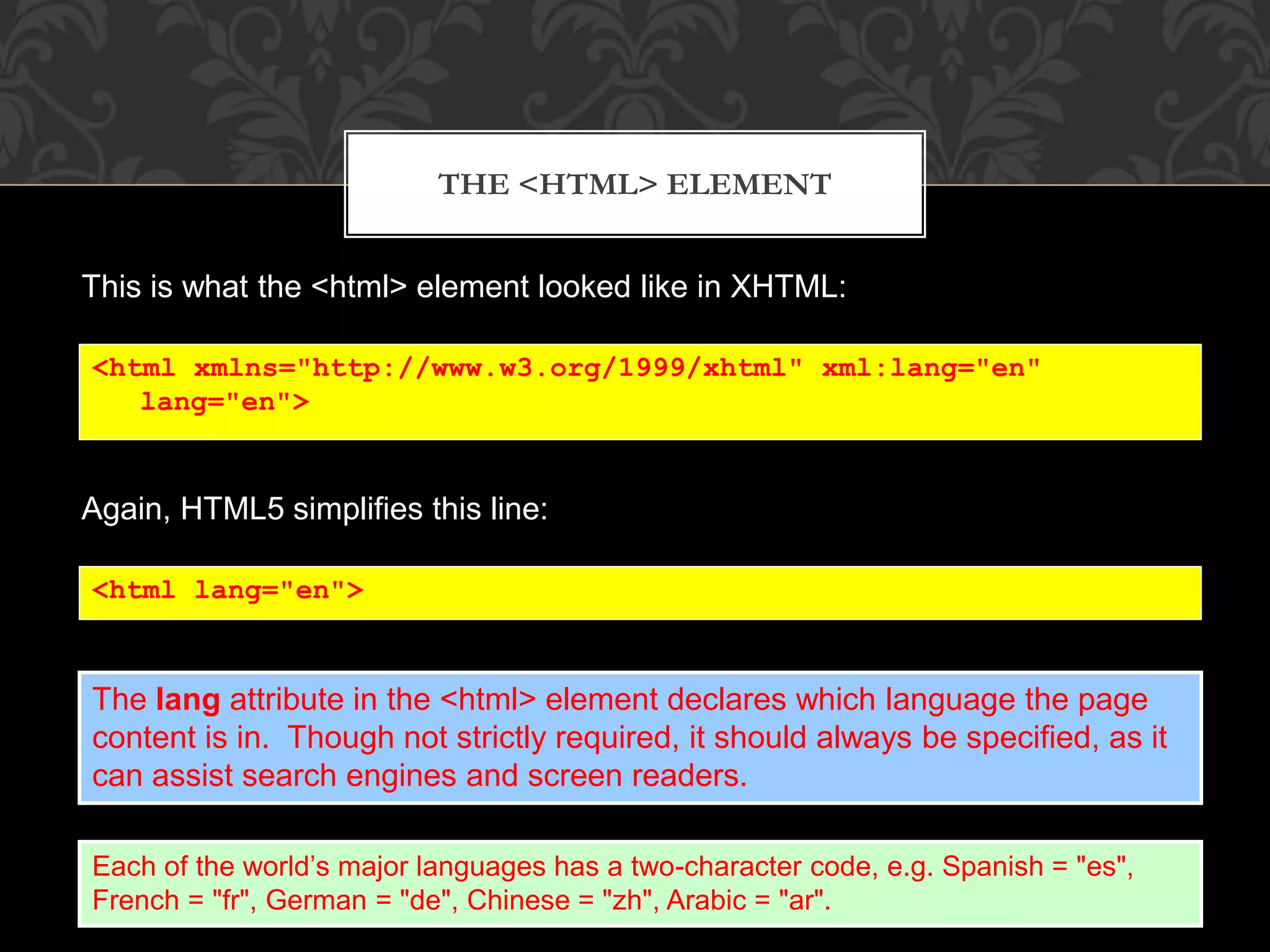 THE <HTML> ELEMENT 
This is what the <html> element looked like in XHTML: 
<html xmlns="http://www.w3.org/1999/xhtml" xml:lang="en" 
lang="en"> 
Again, HTML5 simplifies this line: 
<html lang="en"> 
The lang attribute in the <html> element declares which language the page 
content is in. Though not strictly required, it should always be specified, as it 
can assist search engines and screen readers. 
Each of the world’s major languages has a two-character code, e.g. Spanish = "es", 
French = "fr", German = "de", Chinese = "zh", Arabic = "ar". 
 