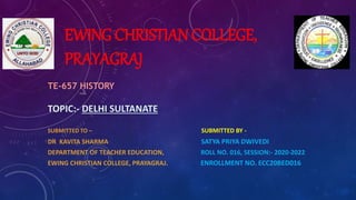 EWING CHRISTIAN COLLEGE,
PRAYAGRAJ
TE-657 HISTORY
TOPIC:- DELHI SULTANATE
SUBMITTED TO – SUBMITTED BY -
DR KAVITA SHARMA SATYA PRIYA DWIVEDI
DEPARTMENT OF TEACHER EDUCATION, ROLL NO. 016, SESSION:- 2020-2022
EWING CHRISTIAN COLLEGE, PRAYAGRAJ. ENROLLMENT NO. ECC20BED016
 