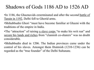 Shadows of Gods 1186 AD to 1526 AD
•In 1186, the Ghaznavids exterminated and after the second battle of
Tarain in 1192, Delhi fell to Ghorid arms.
•Shihabbudin Ghori “must have become familiar at Ghazni with the
traditions of the empire in India.
•The “attraction” of raising a slave corps “to make his writ run” and
secure his lands and riches from “clannish co-sharers” was no doubt
considerable.
•Shihabbudin died in 1206. The Indian provinces came under the
control of his slaves. Amongst them Iltutmish (1210-1236) can be
regarded as the “true founder” of the Delhi Sultanate.
 