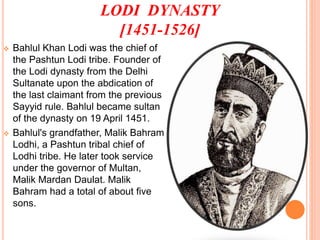 LODI DYNASTY
[1451-1526]
 Bahlul Khan Lodi was the chief of
the Pashtun Lodi tribe. Founder of
the Lodi dynasty from the Delhi
Sultanate upon the abdication of
the last claimant from the previous
Sayyid rule. Bahlul became sultan
of the dynasty on 19 April 1451.
 Bahlul's grandfather, Malik Bahram
Lodhi, a Pashtun tribal chief of
Lodhi tribe. He later took service
under the governor of Multan,
Malik Mardan Daulat. Malik
Bahram had a total of about five
sons.
 