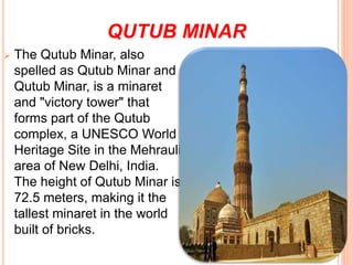 QUTUB MINAR
 The Qutub Minar, also
spelled as Qutub Minar and
Qutub Minar, is a minaret
and "victory tower" that
forms part of the Qutub
complex, a UNESCO World
Heritage Site in the Mehrauli
area of New Delhi, India.
The height of Qutub Minar is
72.5 meters, making it the
tallest minaret in the world
built of bricks.
 