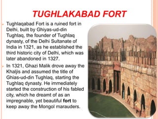 TUGHLAKABAD FORT
 Tughlaqabad Fort is a ruined fort in
Delhi, built by Ghiyas-ud-din
Tughlaq, the founder of Tughlaq
dynasty, of the Delhi Sultanate of
India in 1321, as he established the
third historic city of Delhi, which was
later abandoned in 1327.
 In 1321, Ghazi Malik drove away the
Khaljis and assumed the title of
Ghias-ud-din Tughlaq, starting the
Tughlaq dynasty. He immediately
started the construction of his fabled
city, which he dreamt of as an
impregnable, yet beautiful fort to
keep away the Mongol marauders.
 