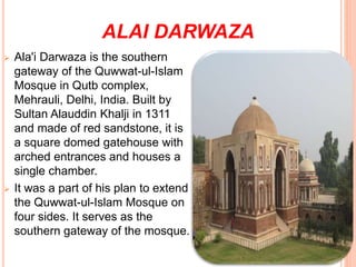 ALAI DARWAZA
 Ala'i Darwaza is the southern
gateway of the Quwwat-ul-Islam
Mosque in Qutb complex,
Mehrauli, Delhi, India. Built by
Sultan Alauddin Khalji in 1311
and made of red sandstone, it is
a square domed gatehouse with
arched entrances and houses a
single chamber.
 It was a part of his plan to extend
the Quwwat-ul-Islam Mosque on
four sides. It serves as the
southern gateway of the mosque.
 
