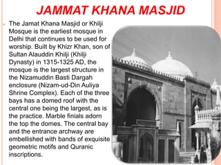 JAMMAT KHANA MASJID
 The Jamat Khana Masjid or Khilji
Mosque is the earliest mosque in
Delhi that continues to be used for
worship. Built by Khizr Khan, son of
Sultan Alauddin Khilji (Khilji
Dynasty) in 1315-1325 AD, the
mosque is the largest structure in
the Nizamuddin Basti Dargah
enclosure (Nizam-ud-Din Auliya
Shrine Complex). Each of the three
bays has a domed roof with the
central one being the largest, as is
the practice. Marble finials adorn
the top the domes. The central bay
and the entrance archway are
embellished with bands of exquisite
geometric motifs and Quranic
inscriptions.
 