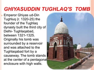 GHIYASUDDIN TUGHLAQ'S TOMB
 Emperor Ghiyas ud-Din
Tughluq (r. 1320-25) the
founder of the Tughlaq
dynasty built the third city of
Delhi- Tughlaqabad,
between 1321-1325.
Originally his tomb was
surrounded by a reservoir
and was attached to the
Tughlaqabad fort by a
causeway. The tomb stands
at the center of a pentagonal
enclosure with high walls.
 