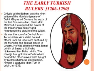 THE EARLY TURKISH
RULERS [1206-1290]
 Ghiyas ud din Balban; was the ninth
sultan of the Mamluk dynasty of
Delhi. Ghiyas ud Din was the wazir of
the last Shamsi sultan, Nasiruddin
Mahmud. He reduced the power of
the treacherous nobility and
heightened the stature of the sultan.
 He was the son of a Central Asian
Turkic noble. As a child, he and
others from his tribe were captured by
the Mongols and sold as slaves in
Ghazni. He was sold to Khwaja Jamal
ud-din of Basra, a Sufi who
nicknamed him Baha ud din. The
Khwaja brought him to Delhi where
he and the other slaves were bought
by Sultan Shams-ud-din Iltutmish,
himself a captured Ilbari Turk in
origin, in 1232.
 