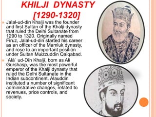 KHILJI DYNASTY
[1290-1320]
 Jalal-ud-din Khalji was the founder
and first Sultan of the Khalji dynasty
that ruled the Delhi Sultanate from
1290 to 1320. Originally named
Firuz, Jalal-ud-din started his career
as an officer of the Mamluk dynasty,
and rose to an important position
under Sultan Muizzuddin Qaiqabad.
 ʿAlāʾ ud-Dīn Khaljī, born as Ali
Gurshasp, was the most powerful
emperor of the Khalji dynasty that
ruled the Delhi Sultanate in the
Indian subcontinent. Alauddin
instituted a number of significant
administrative changes, related to
revenues, price controls, and
society.
 