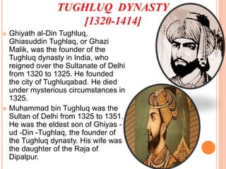 TUGHLUQ DYNASTY
[1320-1414]
 Ghiyath al-Din Tughluq,
Ghiasuddin Tughlaq, or Ghazi
Malik, was the founder of the
Tughluq dynasty in India, who
reigned over the Sultanate of Delhi
from 1320 to 1325. He founded
the city of Tughluqabad. He died
under mysterious circumstances in
1325.
 Muhammad bin Tughluq was the
Sultan of Delhi from 1325 to 1351.
He was the eldest son of Ghiyas -
ud -Din -Tughlaq, the founder of
the Tughluq dynasty. His wife was
the daughter of the Raja of
Dipalpur.
 