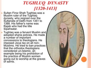 TUGHLUQ DYNASTY
[1320-1413]
 Sultan Firoz Shah Tughlaq was a
Muslim ruler of the Tughlaq
dynasty, who reigned over the
Sultanate of Delhi from 1351 to
1388. His father's name was
Rajab who had the title
Sipahsalar.
 Tughlaq was a fervent Muslim and
adopted sharia policies. He made
a number of important
concessions to theologians. He
imposed Jizya tax on all non-
Muslims. He tried to ban practices
that the orthodox theologians
considered un-Islamic, an
example being his prohibition of
the practice of Muslim women
going out to worship at the graves
of saints.
 