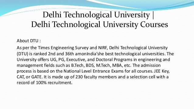 About DTU :
As per the Times Engineering Survey and NIRF, Delhi Technological University
(DTU) is ranked 2nd and 36th amonIndia’she best technological universities. The
University offers UG, PG, Executive, and Doctoral Programs in engineering and
management fields such as B.Tech, BDS, M.Tech, MBA, etc. The admission
process is based on the National Level Entrance Exams for all courses. JEE Key,
CAT, or GATE. It is made up of 230 faculty members and a selection cell with a
record of 100% recruitment.
Delhi Technological University |
Delhi Technological University Courses
 