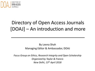 Directory of Open Access Journals
[DOAJ] – An introduction and more
____________________________
By Leena Shah
Managing Editor & Ambassador, DOAJ
Focus Group on Ethics, Research Integrity and Open Scholarship
Organized by Taylor & Francis
New Delhi, 13th April 2018
 