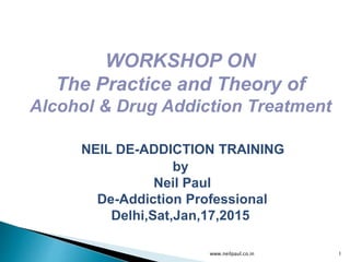 www.neilpaul.co.in 1
WORKSHOP ON
The Practice and Theory of
Alcohol & Drug Addiction Treatment
NEIL DE-ADDICTION TRAINING
by
Neil Paul
De-Addiction Professional
Delhi,Sat,Jan,17,2015
 