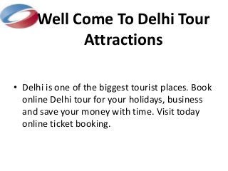 Well Come To Delhi Tour 
Attractions 
• Delhi is one of the biggest tourist places. Book 
online Delhi tour for your holidays, business 
and save your money with time. Visit today 
online ticket booking. 
 