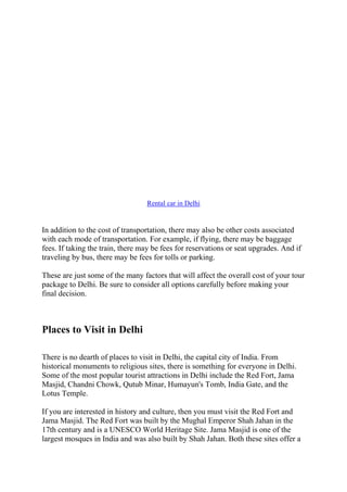 Rental car in Delhi
In addition to the cost of transportation, there may also be other costs associated
with each mode of transportation. For example, if flying, there may be baggage
fees. If taking the train, there may be fees for reservations or seat upgrades. And if
traveling by bus, there may be fees for tolls or parking.
These are just some of the many factors that will affect the overall cost of your tour
package to Delhi. Be sure to consider all options carefully before making your
final decision.
Places to Visit in Delhi
There is no dearth of places to visit in Delhi, the capital city of India. From
historical monuments to religious sites, there is something for everyone in Delhi.
Some of the most popular tourist attractions in Delhi include the Red Fort, Jama
Masjid, Chandni Chowk, Qutub Minar, Humayun's Tomb, India Gate, and the
Lotus Temple.
If you are interested in history and culture, then you must visit the Red Fort and
Jama Masjid. The Red Fort was built by the Mughal Emperor Shah Jahan in the
17th century and is a UNESCO World Heritage Site. Jama Masjid is one of the
largest mosques in India and was also built by Shah Jahan. Both these sites offer a
 