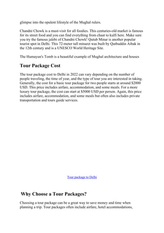 glimpse into the opulent lifestyle of the Mughal rulers.
Chandni Chowk is a must-visit for all foodies. This centuries-old market is famous
for its street food and you can find everything from chaat to kulfi here. Make sure
you try the famous jalebi of Chandni Chowk! Qutub Minar is another popular
tourist spot in Delhi. This 72-meter tall minaret was built by Qutbuddin Aibak in
the 12th century and is a UNESCO World Heritage Site.
The Humayun's Tomb is a beautiful example of Mughal architecture and houses
Tour Package Cost
The tour package cost to Delhi in 2022 can vary depending on the number of
people traveling, the time of year, and the type of tour you are interested in taking.
Generally, the cost for a basic tour package for two people starts at around $2000
USD. This price includes airfare, accommodation, and some meals. For a more
luxury tour package, the cost can start at $5000 USD per person. Again, this price
includes airfare, accommodation, and some meals but often also includes private
transportation and tours guide services.
Tour package to Delhi
Why Choose a Tour Packages?
Choosing a tour package can be a great way to save money and time when
planning a trip. Tour packages often include airfare, hotel accommodations,
 