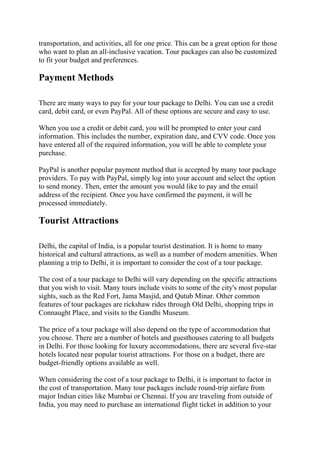transportation, and activities, all for one price. This can be a great option for those
who want to plan an all-inclusive vacation. Tour packages can also be customized
to fit your budget and preferences.
Payment Methods
There are many ways to pay for your tour package to Delhi. You can use a credit
card, debit card, or even PayPal. All of these options are secure and easy to use.
When you use a credit or debit card, you will be prompted to enter your card
information. This includes the number, expiration date, and CVV code. Once you
have entered all of the required information, you will be able to complete your
purchase.
PayPal is another popular payment method that is accepted by many tour package
providers. To pay with PayPal, simply log into your account and select the option
to send money. Then, enter the amount you would like to pay and the email
address of the recipient. Once you have confirmed the payment, it will be
processed immediately.
Tourist Attractions
Delhi, the capital of India, is a popular tourist destination. It is home to many
historical and cultural attractions, as well as a number of modern amenities. When
planning a trip to Delhi, it is important to consider the cost of a tour package.
The cost of a tour package to Delhi will vary depending on the specific attractions
that you wish to visit. Many tours include visits to some of the city's most popular
sights, such as the Red Fort, Jama Masjid, and Qutub Minar. Other common
features of tour packages are rickshaw rides through Old Delhi, shopping trips in
Connaught Place, and visits to the Gandhi Museum.
The price of a tour package will also depend on the type of accommodation that
you choose. There are a number of hotels and guesthouses catering to all budgets
in Delhi. For those looking for luxury accommodations, there are several five-star
hotels located near popular tourist attractions. For those on a budget, there are
budget-friendly options available as well.
When considering the cost of a tour package to Delhi, it is important to factor in
the cost of transportation. Many tour packages include round-trip airfare from
major Indian cities like Mumbai or Chennai. If you are traveling from outside of
India, you may need to purchase an international flight ticket in addition to your
 