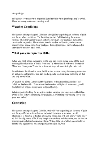 tour package.
The cost of food is another important consideration when planning a trip to Delhi.
There are many restaurants catering to all
Weather Conditions
The cost of a tour package to Delhi can vary greatly depending on the time of year
and the weather conditions. The best time to visit Delhi is during the winter
months, when the weather is cool and dry. However, tour packages during this
time can be expensive. The summer months are hot and humid, and monsoon
season brings heavy rains. Tour packages during these times can be cheaper, but
the weather may not be as ideal.
What you can expect in Delhi
When you book a tour package to Delhi, you can expect to see some of the most
amazing historical sites in India. From the Taj Mahal and Red Fort to the Qutub
Minar and Humayun's Tomb, there is no shortage of incredible places to visit.
In addition to the historical sites, Delhi is also home to many interesting museums,
art galleries, and temples. You can easily spend a week or more exploring all that
this city has to offer.
Of course, no trip to Delhi would be complete without sampling some of the
delicious food on offer. From street food vendors to high-end restaurants, you'll
find plenty of options to suit your taste and budget.
Whether you're looking for an action-packed vacation or a more relaxed holiday,
Delhi is sure to have something for everyone. So what are you waiting for? Book
your tour today!
Conclusion
The cost of a tour package to Delhi in 2022 will vary depending on the time of year
and the specific attractions that are included. However, with some careful
planning, it is possible to find an affordable option that will still allow you to enjoy
all that the city has to offer. Keep an eye out for deals and discounts, and be sure to
compare prices before booking anything. With a little bit of effort, you should be
able to find a great deal on a tour package to Delhi in 2022.
 