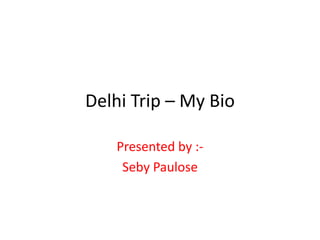 Delhi Trip – My Bio
Presented by :-
Seby Paulose
 