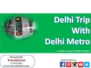 A Guide to travel in Delhi by Metro 
Presented By 
TravelerLust 
A Travel Blog 
www.travelerlust.com 
Connect With Us  