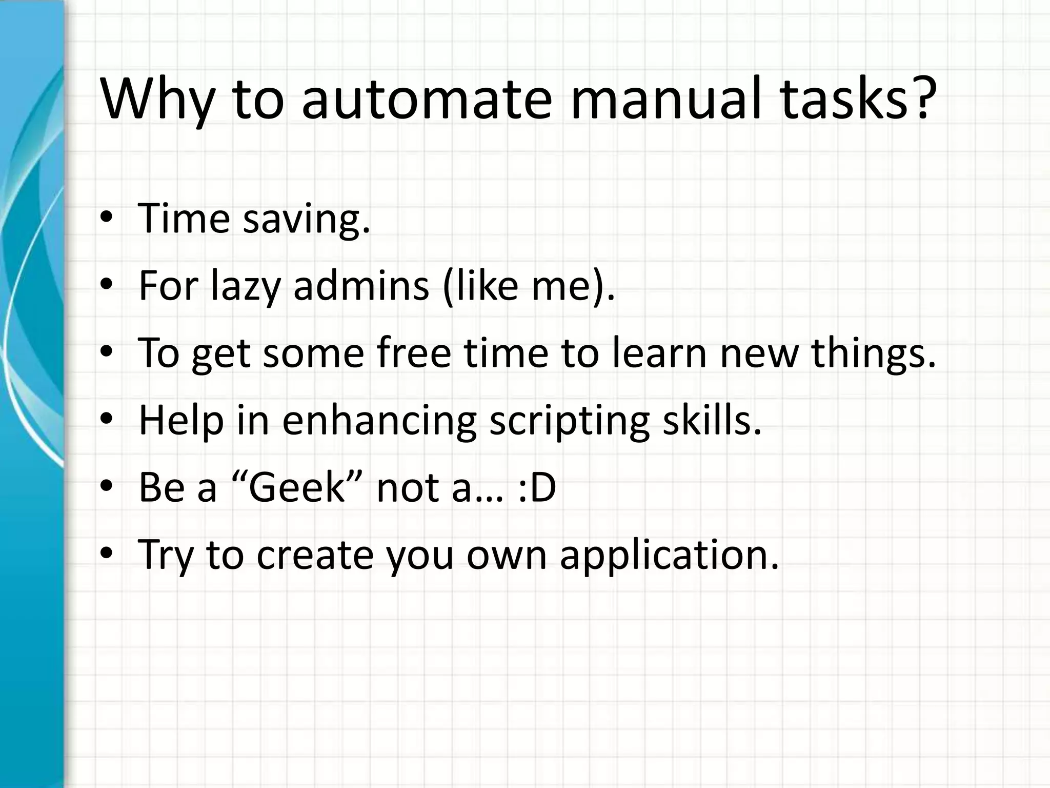 Why to automate manual tasks?
• Time saving.
• For lazy admins (like me).
• To get some free time to learn new things.
• Help in enhancing scripting skills.
• Be a “Geek” not a… :D
• Try to create you own application.
 
