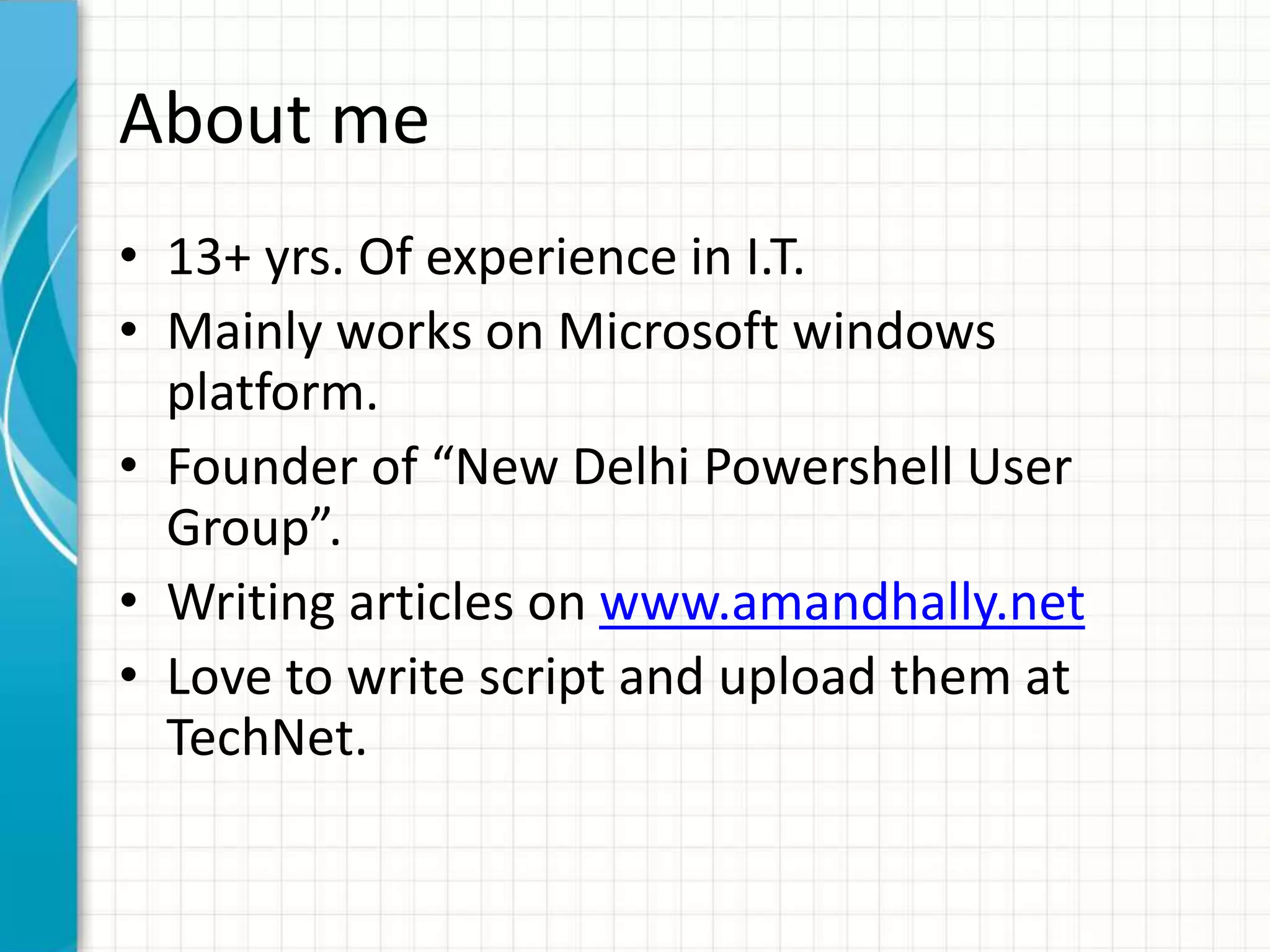 About me
• 13+ yrs. Of experience in I.T.
• Mainly works on Microsoft windows
platform.
• Founder of “New Delhi Powershell User
Group”.
• Writing articles on www.amandhally.net
• Love to write script and upload them at
TechNet.
 