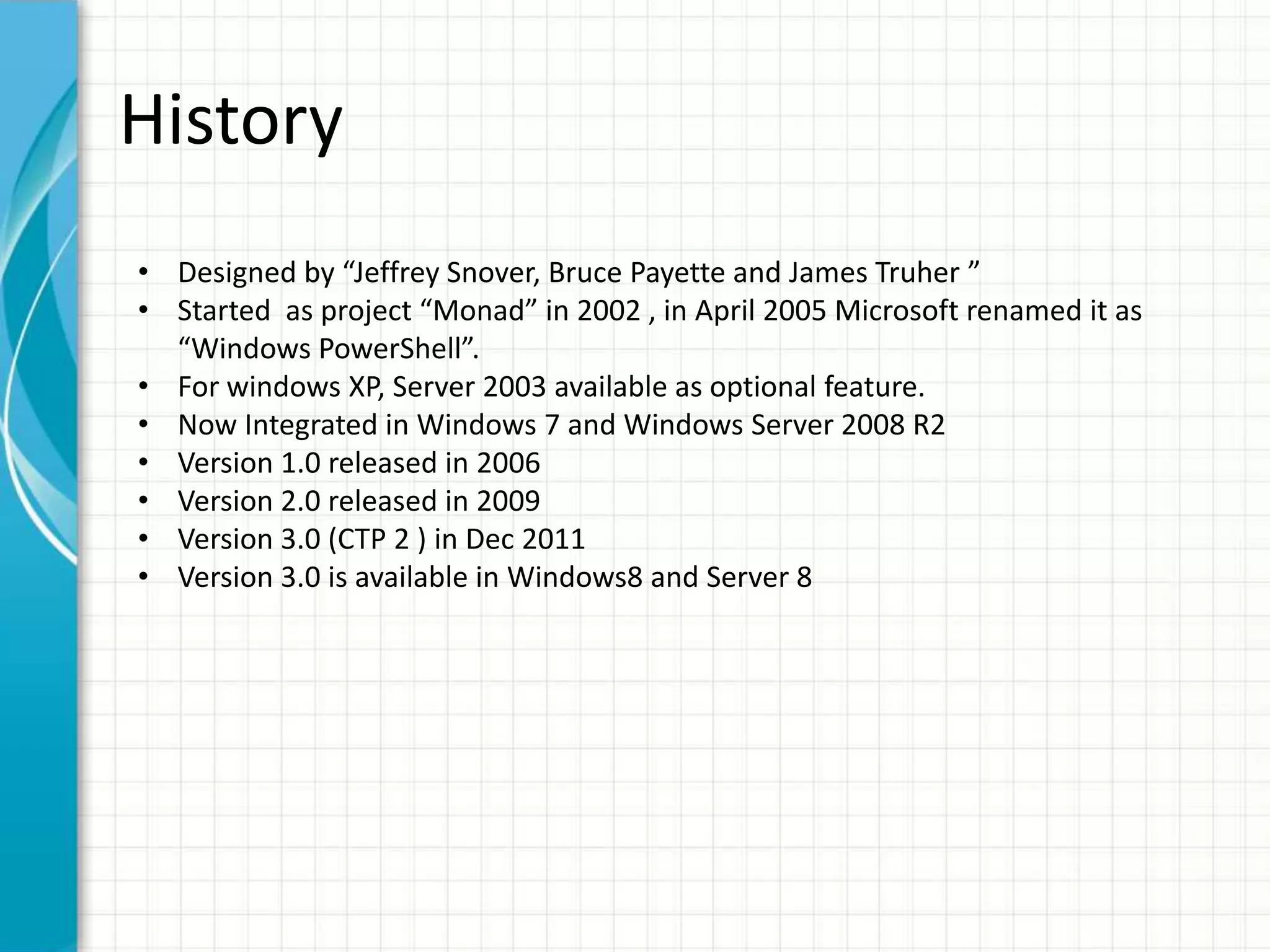 History
• Designed by “Jeffrey Snover, Bruce Payette and James Truher ”
• Started as project “Monad” in 2002 , in April 2005 Microsoft renamed it as
“Windows PowerShell”.
• For windows XP, Server 2003 available as optional feature.
• Now Integrated in Windows 7 and Windows Server 2008 R2
• Version 1.0 released in 2006
• Version 2.0 released in 2009
• Version 3.0 (CTP 2 ) in Dec 2011
• Version 3.0 is available in Windows8 and Server 8
 