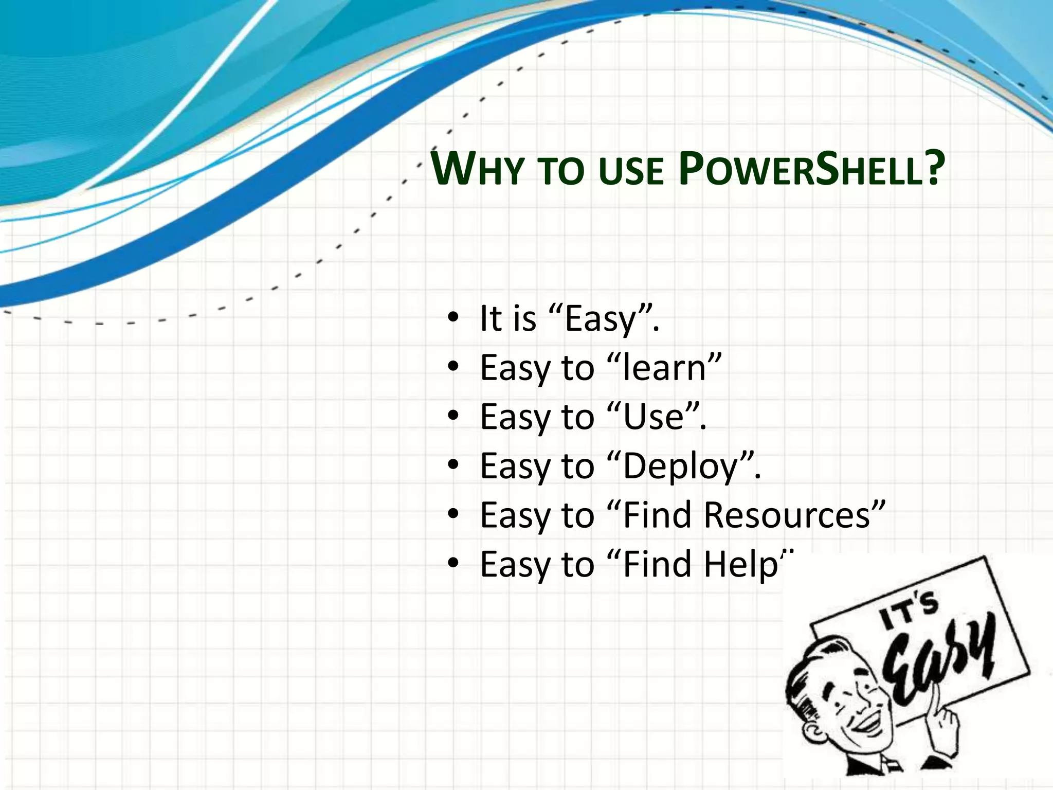 WHY TO USE POWERSHELL?
• It is “Easy”.
• Easy to “learn”
• Easy to “Use”.
• Easy to “Deploy”.
• Easy to “Find Resources”
• Easy to “Find Help”
 