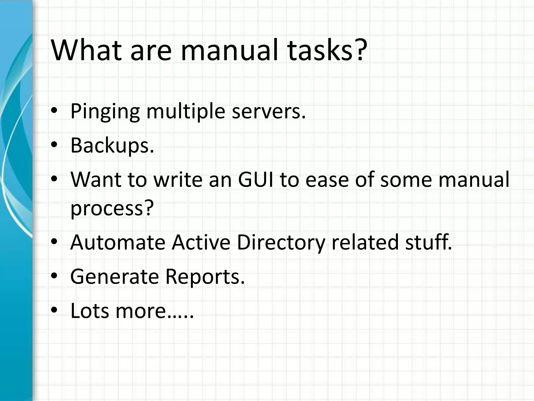 What are manual tasks?
• Pinging multiple servers.
• Backups.
• Want to write an GUI to ease of some manual
process?
• Automate Active Directory related stuff.
• Generate Reports.
• Lots more…..
 